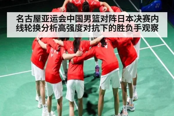 名古屋亚运会中国男篮对阵日本决赛内线轮换分析高强度对抗下的胜负手观察