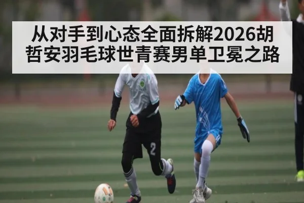从对手到心态全面拆解2026胡哲安羽毛球世青赛男单卫冕之路