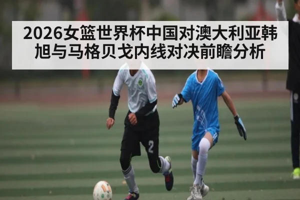 2026女篮世界杯中国对澳大利亚韩旭与马格贝戈内线对决前瞻分析