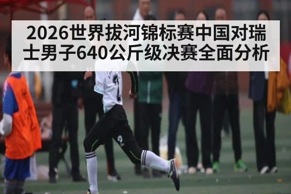 2026世界拔河锦标赛中国对瑞士男子640公斤级决赛全面分析